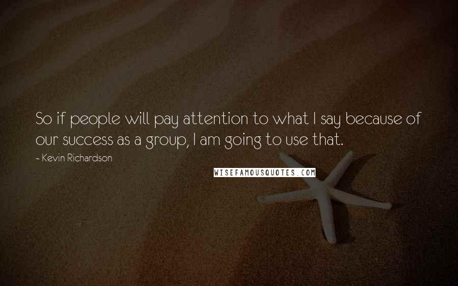 Kevin Richardson Quotes: So if people will pay attention to what I say because of our success as a group, I am going to use that.