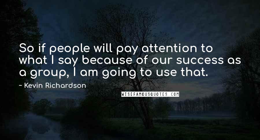 Kevin Richardson Quotes: So if people will pay attention to what I say because of our success as a group, I am going to use that.