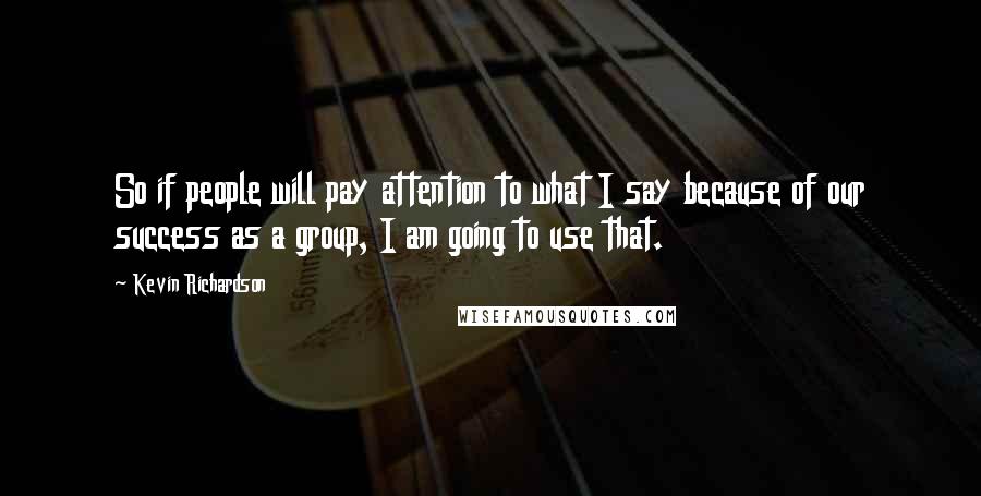 Kevin Richardson Quotes: So if people will pay attention to what I say because of our success as a group, I am going to use that.