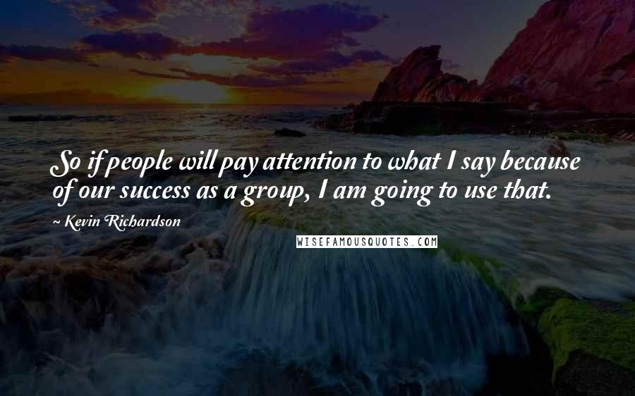 Kevin Richardson Quotes: So if people will pay attention to what I say because of our success as a group, I am going to use that.