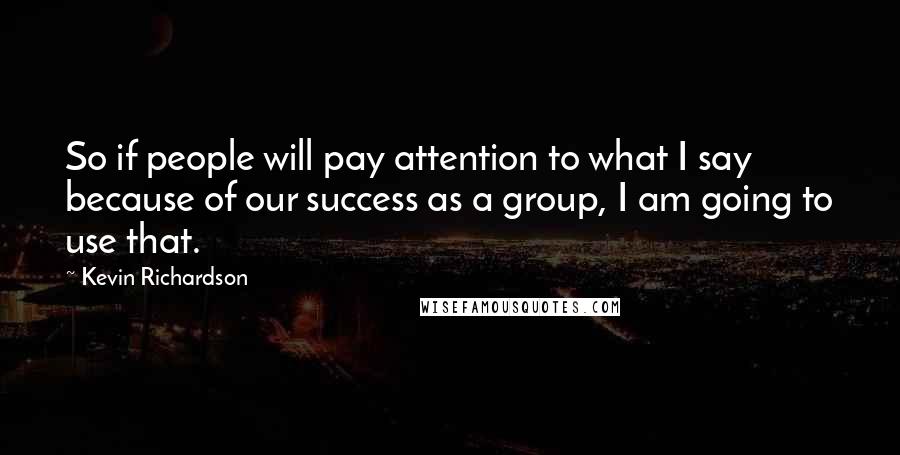 Kevin Richardson Quotes: So if people will pay attention to what I say because of our success as a group, I am going to use that.