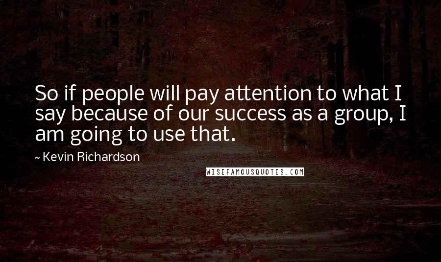 Kevin Richardson Quotes: So if people will pay attention to what I say because of our success as a group, I am going to use that.