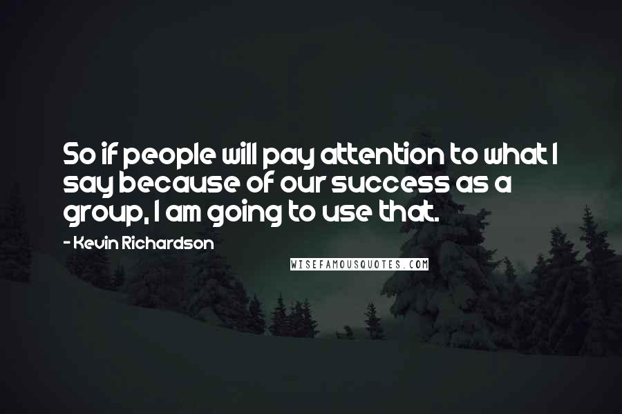 Kevin Richardson Quotes: So if people will pay attention to what I say because of our success as a group, I am going to use that.