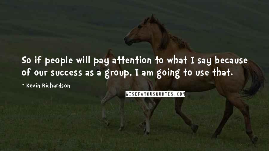 Kevin Richardson Quotes: So if people will pay attention to what I say because of our success as a group, I am going to use that.