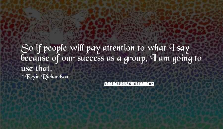 Kevin Richardson Quotes: So if people will pay attention to what I say because of our success as a group, I am going to use that.