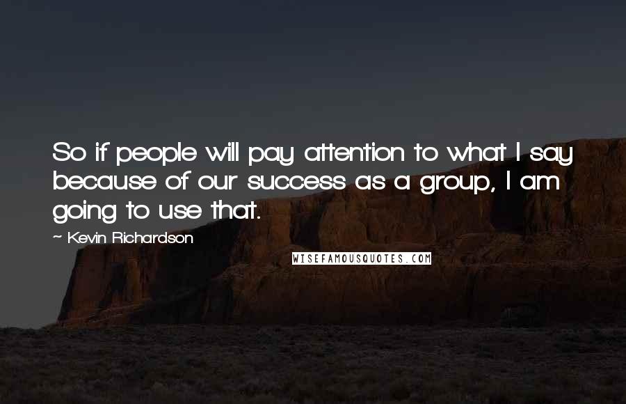 Kevin Richardson Quotes: So if people will pay attention to what I say because of our success as a group, I am going to use that.