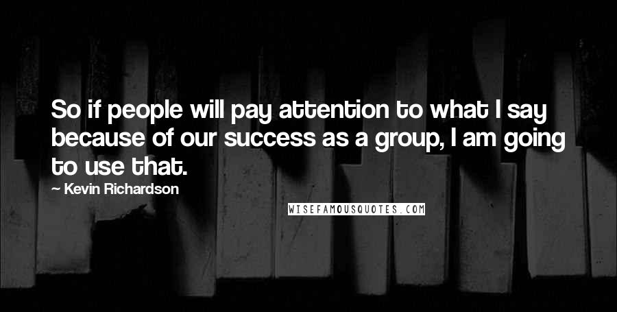 Kevin Richardson Quotes: So if people will pay attention to what I say because of our success as a group, I am going to use that.