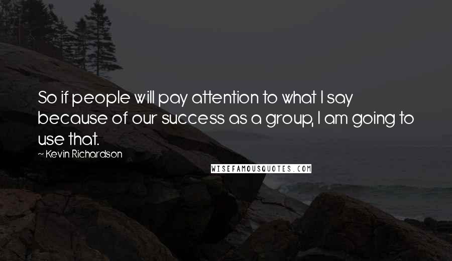 Kevin Richardson Quotes: So if people will pay attention to what I say because of our success as a group, I am going to use that.