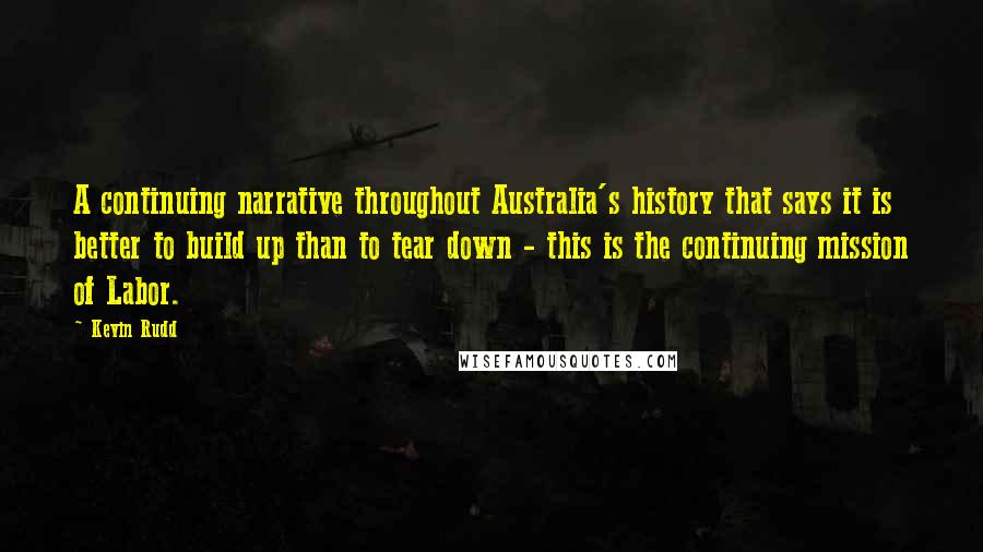 Kevin Rudd Quotes: A continuing narrative throughout Australia's history that says it is better to build up than to tear down - this is the continuing mission of Labor.