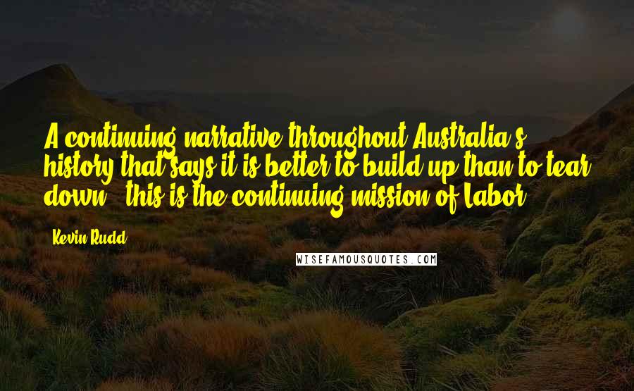 Kevin Rudd Quotes: A continuing narrative throughout Australia's history that says it is better to build up than to tear down - this is the continuing mission of Labor.