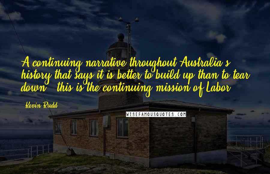 Kevin Rudd Quotes: A continuing narrative throughout Australia's history that says it is better to build up than to tear down - this is the continuing mission of Labor.