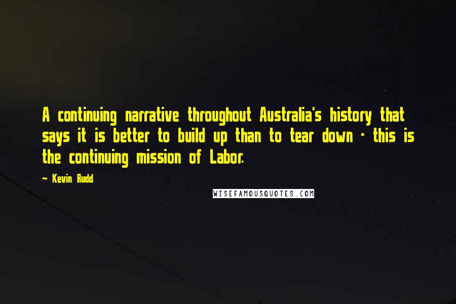 Kevin Rudd Quotes: A continuing narrative throughout Australia's history that says it is better to build up than to tear down - this is the continuing mission of Labor.