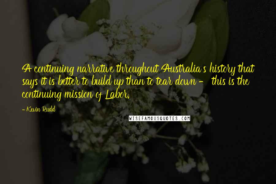 Kevin Rudd Quotes: A continuing narrative throughout Australia's history that says it is better to build up than to tear down - this is the continuing mission of Labor.