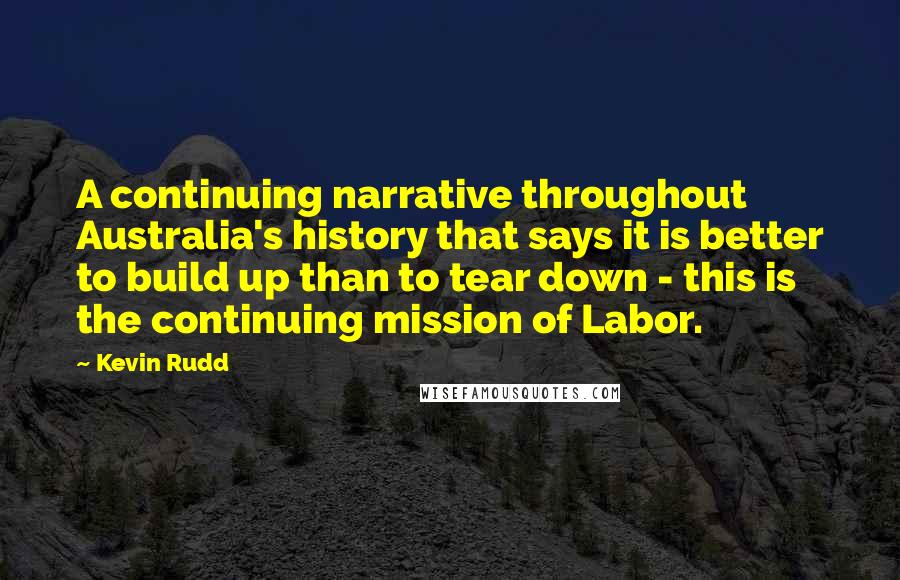 Kevin Rudd Quotes: A continuing narrative throughout Australia's history that says it is better to build up than to tear down - this is the continuing mission of Labor.