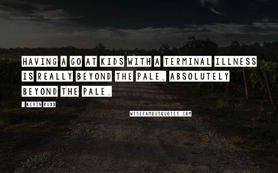 Kevin Rudd Quotes: Having a go at kids with a terminal illness is really beyond the pale, absolutely beyond the pale.