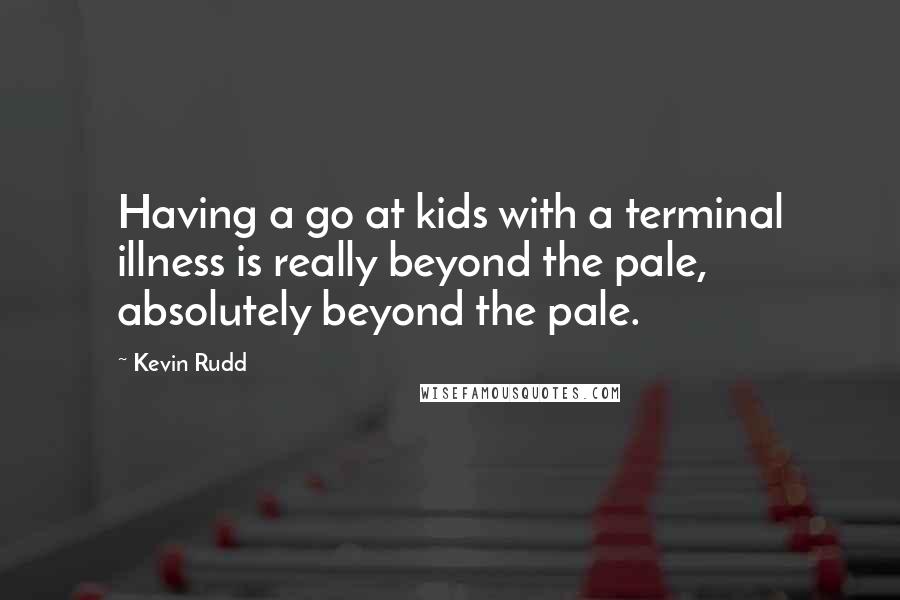 Kevin Rudd Quotes: Having a go at kids with a terminal illness is really beyond the pale, absolutely beyond the pale.