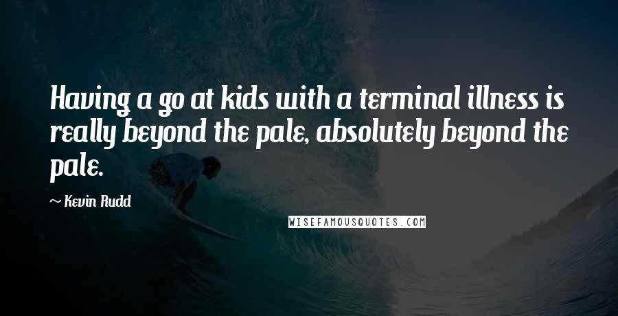 Kevin Rudd Quotes: Having a go at kids with a terminal illness is really beyond the pale, absolutely beyond the pale.