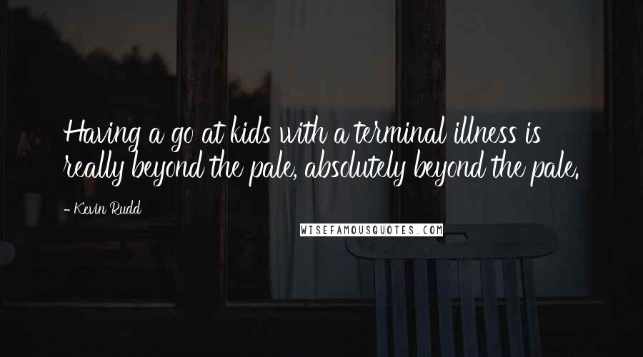 Kevin Rudd Quotes: Having a go at kids with a terminal illness is really beyond the pale, absolutely beyond the pale.