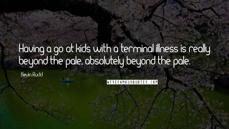 Kevin Rudd Quotes: Having a go at kids with a terminal illness is really beyond the pale, absolutely beyond the pale.