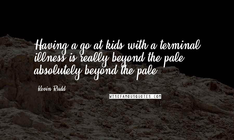 Kevin Rudd Quotes: Having a go at kids with a terminal illness is really beyond the pale, absolutely beyond the pale.