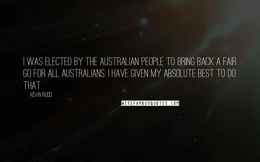 Kevin Rudd Quotes: I was elected by the Australian people to bring back a fair go for all Australians. I have given my absolute best to do that.