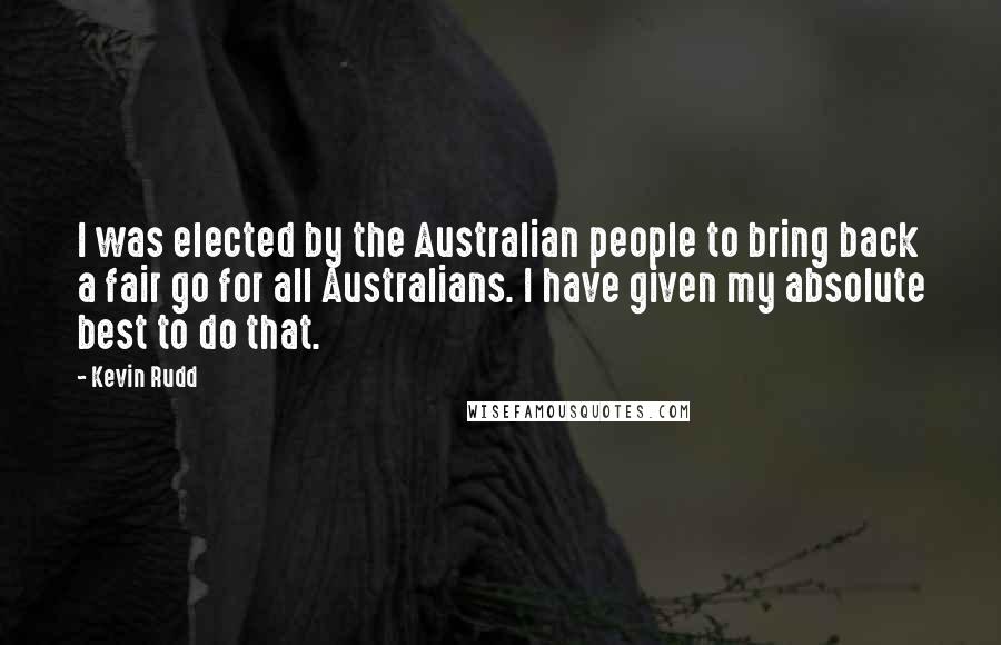 Kevin Rudd Quotes: I was elected by the Australian people to bring back a fair go for all Australians. I have given my absolute best to do that.