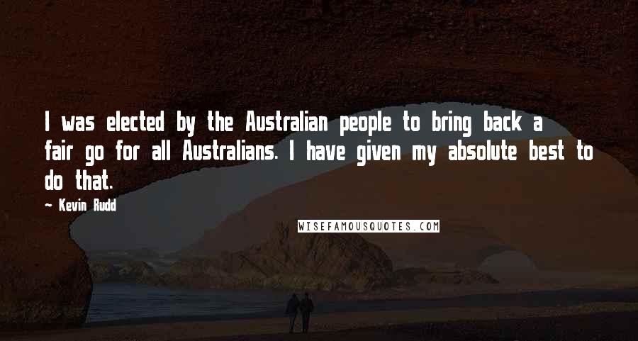 Kevin Rudd Quotes: I was elected by the Australian people to bring back a fair go for all Australians. I have given my absolute best to do that.