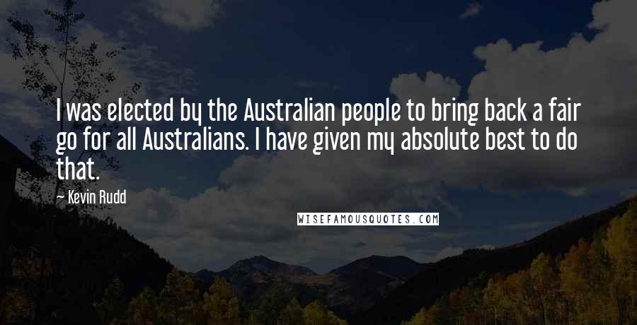 Kevin Rudd Quotes: I was elected by the Australian people to bring back a fair go for all Australians. I have given my absolute best to do that.