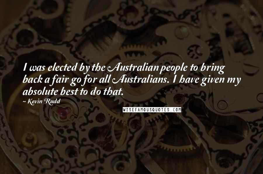 Kevin Rudd Quotes: I was elected by the Australian people to bring back a fair go for all Australians. I have given my absolute best to do that.