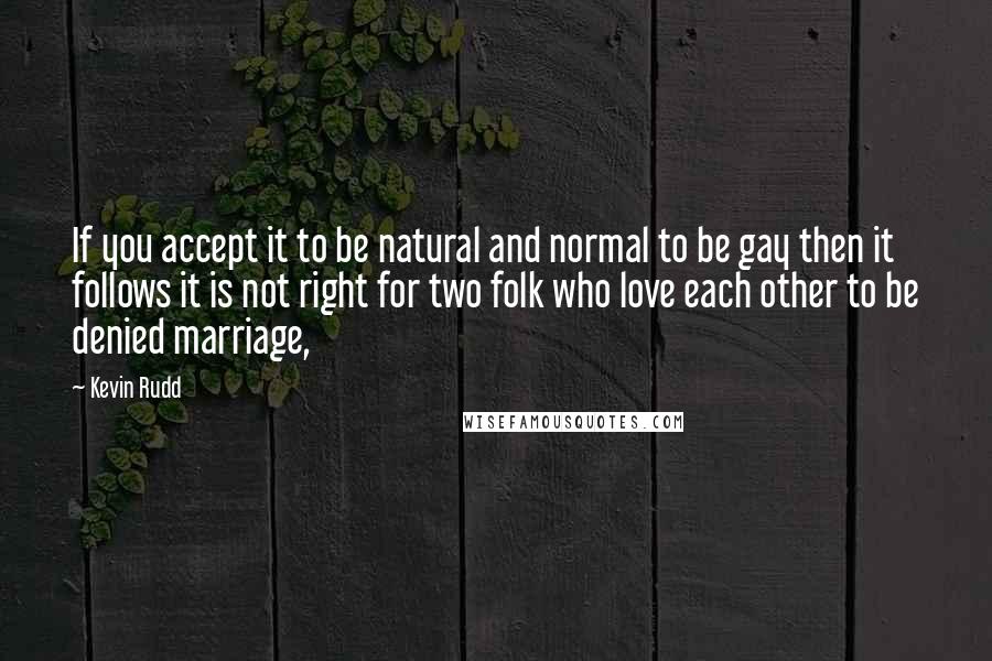 Kevin Rudd Quotes: If you accept it to be natural and normal to be gay then it follows it is not right for two folk who love each other to be denied marriage,