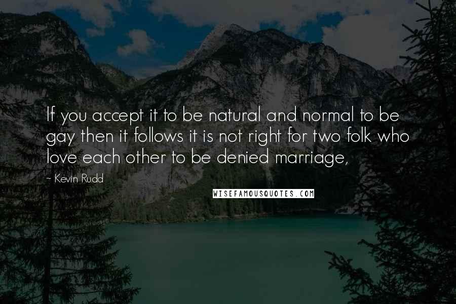 Kevin Rudd Quotes: If you accept it to be natural and normal to be gay then it follows it is not right for two folk who love each other to be denied marriage,