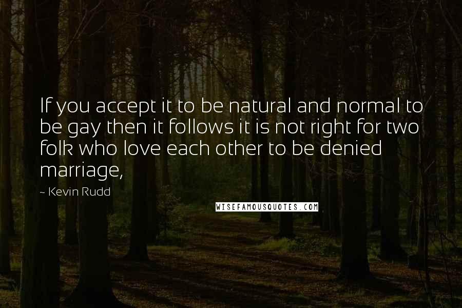 Kevin Rudd Quotes: If you accept it to be natural and normal to be gay then it follows it is not right for two folk who love each other to be denied marriage,