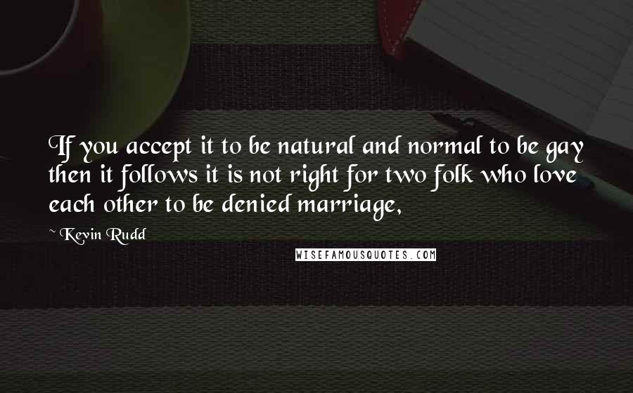 Kevin Rudd Quotes: If you accept it to be natural and normal to be gay then it follows it is not right for two folk who love each other to be denied marriage,