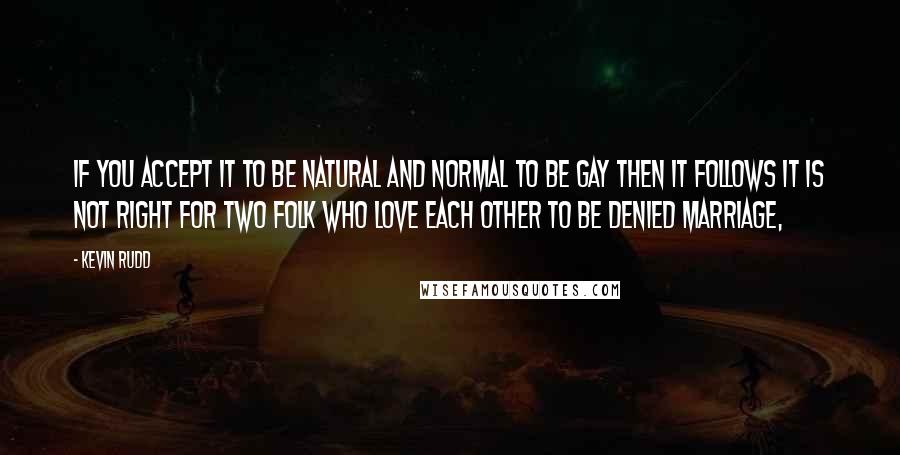 Kevin Rudd Quotes: If you accept it to be natural and normal to be gay then it follows it is not right for two folk who love each other to be denied marriage,