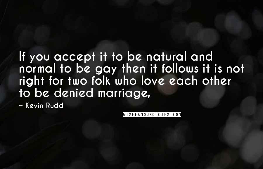 Kevin Rudd Quotes: If you accept it to be natural and normal to be gay then it follows it is not right for two folk who love each other to be denied marriage,