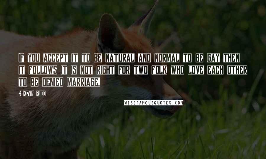 Kevin Rudd Quotes: If you accept it to be natural and normal to be gay then it follows it is not right for two folk who love each other to be denied marriage,