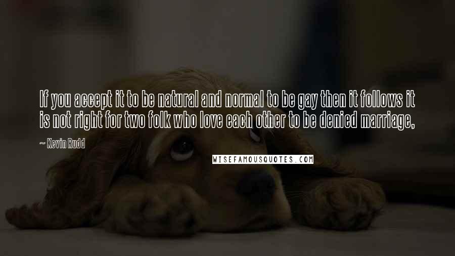 Kevin Rudd Quotes: If you accept it to be natural and normal to be gay then it follows it is not right for two folk who love each other to be denied marriage,