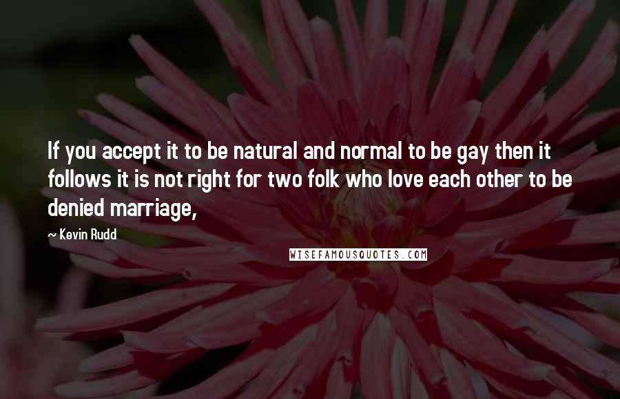 Kevin Rudd Quotes: If you accept it to be natural and normal to be gay then it follows it is not right for two folk who love each other to be denied marriage,