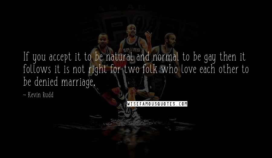 Kevin Rudd Quotes: If you accept it to be natural and normal to be gay then it follows it is not right for two folk who love each other to be denied marriage,