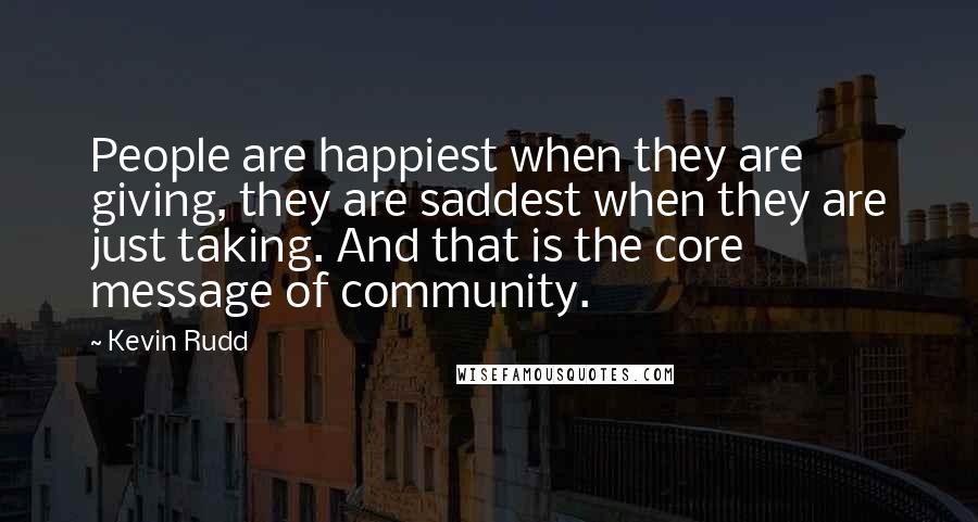 Kevin Rudd Quotes: People are happiest when they are giving, they are saddest when they are just taking. And that is the core message of community.