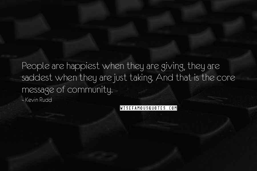 Kevin Rudd Quotes: People are happiest when they are giving, they are saddest when they are just taking. And that is the core message of community.