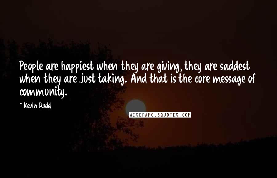 Kevin Rudd Quotes: People are happiest when they are giving, they are saddest when they are just taking. And that is the core message of community.