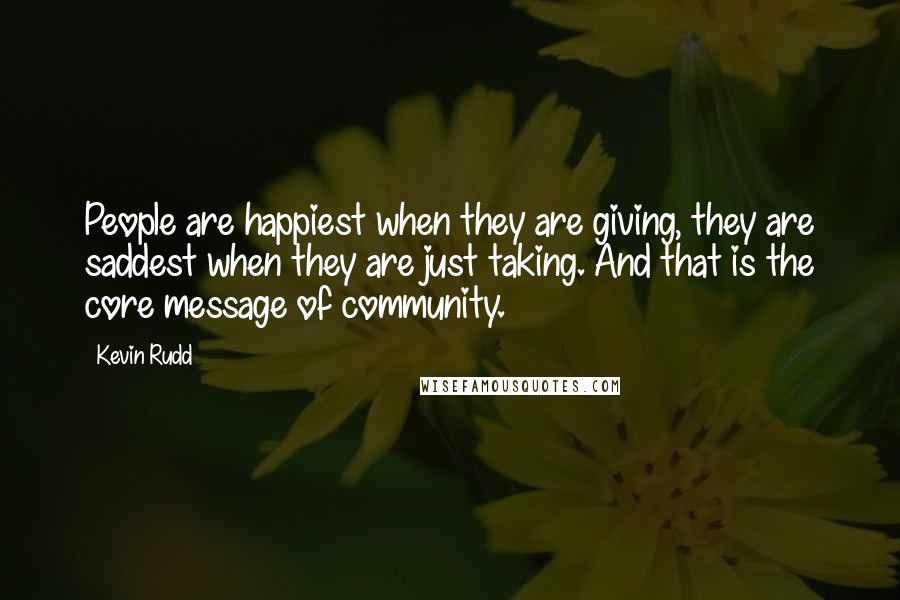 Kevin Rudd Quotes: People are happiest when they are giving, they are saddest when they are just taking. And that is the core message of community.