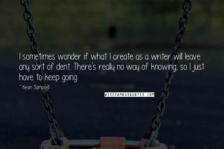 Kevin Sampsell Quotes: I sometimes wonder if what I create as a writer will leave any sort of dent. There's really no way of knowing, so I just have to keep going.