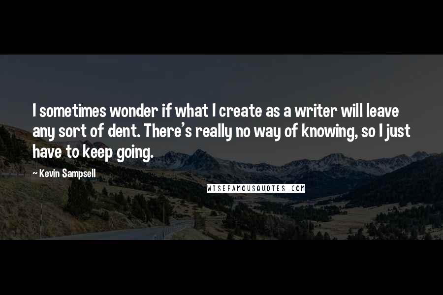 Kevin Sampsell Quotes: I sometimes wonder if what I create as a writer will leave any sort of dent. There's really no way of knowing, so I just have to keep going.