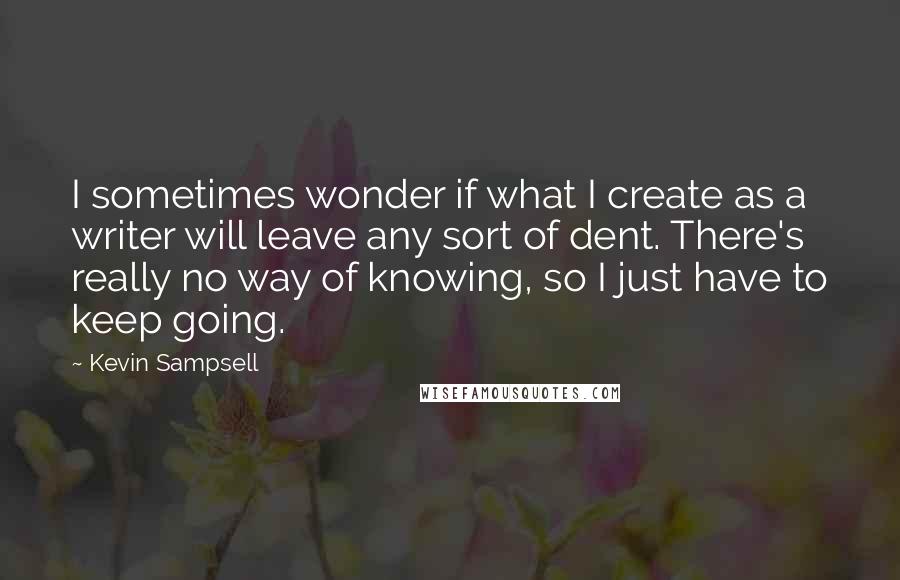 Kevin Sampsell Quotes: I sometimes wonder if what I create as a writer will leave any sort of dent. There's really no way of knowing, so I just have to keep going.