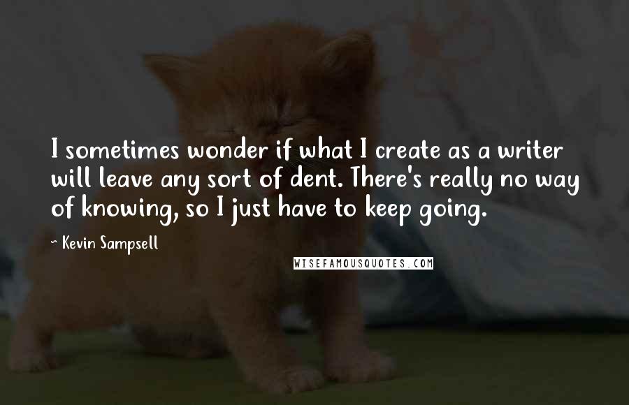 Kevin Sampsell Quotes: I sometimes wonder if what I create as a writer will leave any sort of dent. There's really no way of knowing, so I just have to keep going.