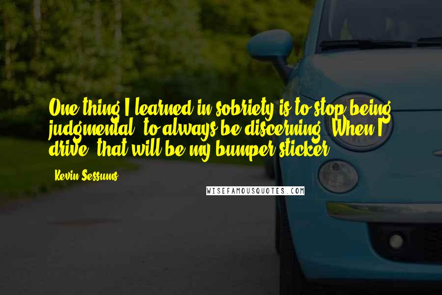 Kevin Sessums Quotes: One thing I learned in sobriety is to stop being judgmental, to always be discerning. When I drive, that will be my bumper sticker.