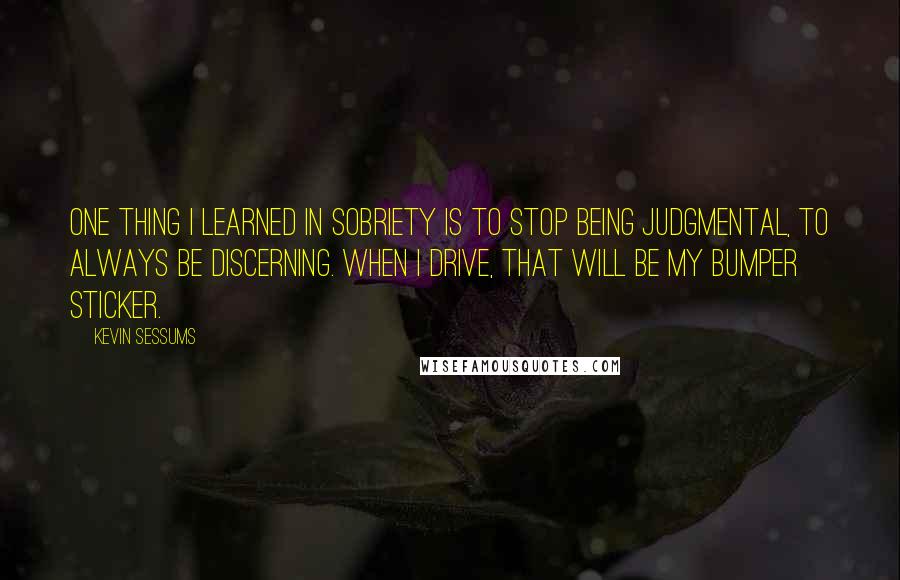 Kevin Sessums Quotes: One thing I learned in sobriety is to stop being judgmental, to always be discerning. When I drive, that will be my bumper sticker.