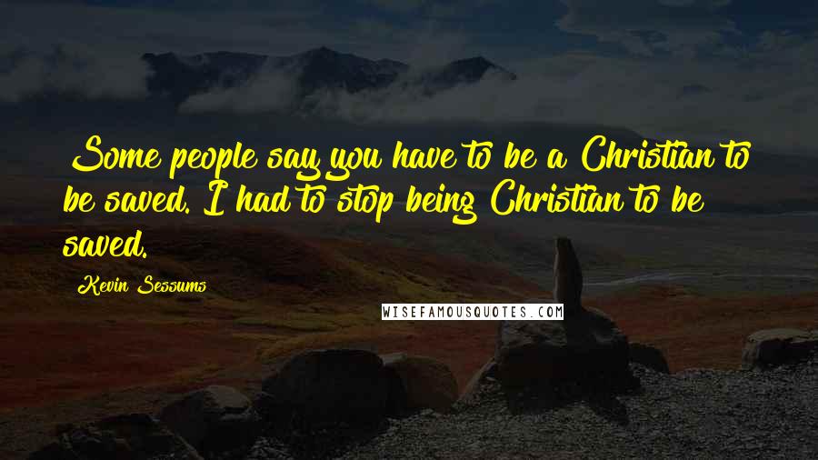 Kevin Sessums Quotes: Some people say you have to be a Christian to be saved. I had to stop being Christian to be saved.